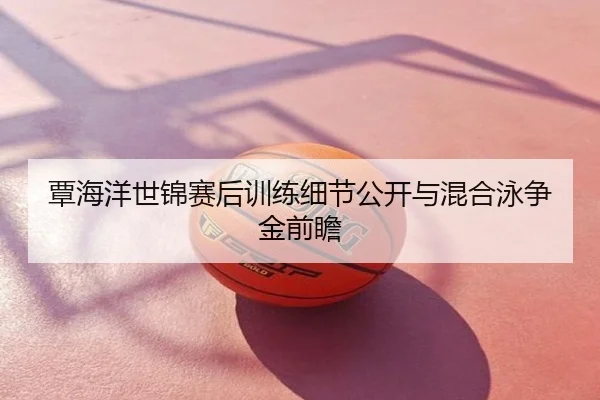 覃海洋世锦赛后训练细节公开与混合泳争金前瞻