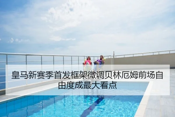 皇马新赛季首发框架微调贝林厄姆前场自由度成最大看点