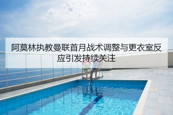 阿莫林执教曼联首月战术调整与更衣室反应引发持续关注